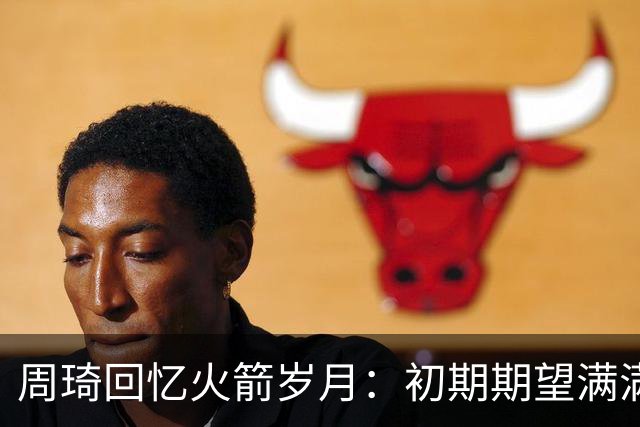 周琦回忆火箭岁月：初期期望满满，裁员令我感到愤怒